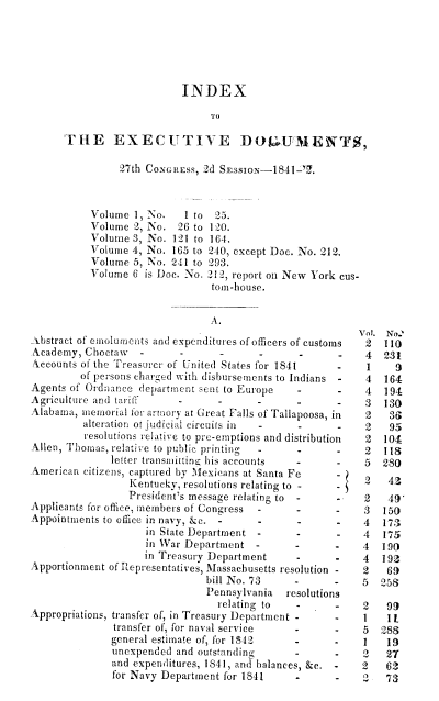 handle is hein.usccsset/usconset00402 and id is 1 raw text is: 






                           INDEX

                                TO

      THE EXECUTIVE D(tLUAIENT,

                27th CovGREss, 2d SEssioN-1841-.



           Volume 1, No.   I to 25.
           Volume 2, No. 26 to 120.
           Volume 3, No. 121 to 164.
           Volume 4, No. 165 to 210, except Doe. No. 212.
           Volume 5, No. 241 to 293.
           Volume 6 is Doc. No. 212, report on New York cus-
                                tom-house.


                                A.
                                                          Vol. No2
.ibstract of emoluments and expenditures of officers of customs  2  110
Academy, Choctaw                                           4  231
Accounts of the Treasurer of United States for 1841   -    1    9
         of persons charged with disbursements to Indians - 4 164
Agents of Ordnance department e~nt to Europe   -           4  194
Agriculture and tarill                                -    3  130
Alabama, memorial for armo'y at Great Falls of Tailapoosa, in  2  3G
         alteration or Judicial circuils in -  -      -    2   95
         resolutions relative to pre-emptions and distribution  2  104
Allen, Thomas, relati ve to public printing                2  118
              letter transmiltine his accounts             5  280
American citizens, captured by Mexicans at Santa Fe        2   4
                 Kentucky, resolutions relating to -       2   43
                 President's message relating to  -   -    2   49
Applicants for office, members of Congress            -    3  150
Appointments to office in navy, &e.                        4  173
                    in State Department               -    4  175
                    in War Department -        -      -    4  190
                    in Treasury Department            -    4  192
Apportionment of Representatives, Massachusetts resolution -  2 69
                               bill No. 73           -    5   258
                               Pennsylvania  resolutions
                                 relating to   -      -   2    99
Appropriations, transfer of, in Treasury Department - -  1     11
               transfer of, for naval service  -      -   5   288
               general estimate of, for 1812  -      -     1   19
               unexpended and outstanding      -      -    2   27
               and expenditures, 1841, and balances, &e. - 2   62
               for Navy Department for 1841    -      -   2    73


