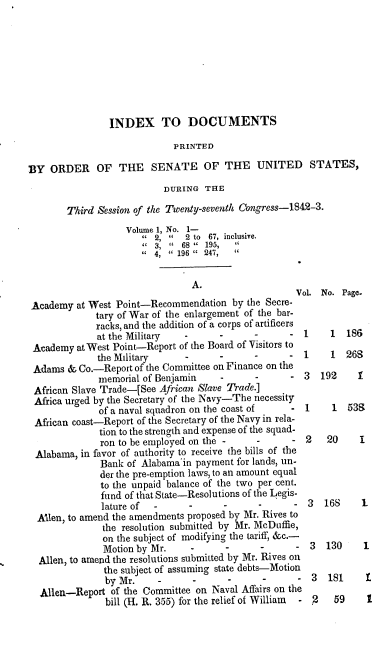 handle is hein.usccsset/usconset00413 and id is 1 raw text is: 








                INDEX TO DOCUMENTS

                             PRINTED

BY ORDER OF THE SENATE OF THE UNITED STATES,
                           DURING THE

        Third Session of the Twenty-seventh Congress-IS42-3.
                   Volume 1, No. 1-
                         2,   2 to 67, inclusive.
                         3, ' 68   195,
                        4,  196  247,

                                A.
                                                     Vol No. Page.
 Academy at West Point-Recommendation by the Secre-
             tary of War of the enlargement of the bar-
             racks, and the addition of a corps of artificers
             at the Military   -      -      -      - 1     1  186
 Academy at West Point-Report of the Board of Visitors to
              the Military                          - 1     1  26S
 Adams & Co.-Report of the Committee on Finance on the
              memorial of Benjamin                     3  192    1
 African Slave Trade-[See African Slave Trade.]
 Africa urged by the Secretary of the Navy-The necessity
              of a naval squadron on the coast of   - 1     1  539
 African coast-Report of the Secretary of the Navy in rela-
              tion to the strength and expense of the squad-
              ron to be employed on the -                  20     I
 Alabama, in favor of authority to receive the bills of the
              Bank of Alabama'in payment for lands, un-
              der the pre-emption laws, to an amount equal
              to the unpaid balance of the two per cent.
              fund of that State-Resolutions of the Legis-
              lature of                                3   168    1
  Alen, to amend the amendments proposed by Mr. Rives to
               the resolution submitted by Mr. McDuffie,
               on the subject of modifying the tariff, &c.-
               Motion by Mr.           -                   130    1
  Allen, to amend the resolutions submitted by Mr. Rives on
               the subject of assuming state debts-Motion
               by Mr.                                   3  181     £
  Allen-Report of the Committee on Naval Affairs on the
               bill (H. R. 355) for tie relief of William  - 2  59 1



