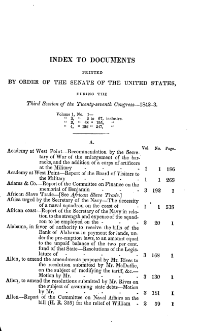 handle is hein.usccsset/usconset00414 and id is 1 raw text is: 








                 INDEX TO DOCUMUENTS

                              PRINTED
 BY ORDER OF THE         SENATE OF THE UNITED STATES,

                            DURING THE
        Third Session of the Twenty-seventh Congress-1842-3.

                    Volume 1, No. 1-
                         2,    2 to 67, inclusive.
                         3,  68  195,
                         4,  196  247,

                                 A.
                                                     Vol. No. Page.
Academy at West Point-Recommendation by the Secre-
             tary of War of the enlargement of the bar-
             racks, and the addition of a corps of artificers
             at the Military   -      -      -     - 1      1  186
Academy at West Point-Report of the Board of Visitors to
             the Military                          - 1     1   268
Adams & Co.-Report of the Committee on Finance on the
             memorial of Benjamin           -         3  192     1
African Slave Trade-[See African Slave Trade.]
Africa urged by the Secretary of the Navy-The necessity
             of a naval squadron on the coast of   - 1     1  538
African coast-Report of the Secretary of the Navy in rela-
             tion to the strength and expense of the squad-
             ron to be employed on the   -         - 2    20     1
Alabama, in favor of authority to receive the bills of the
             Bank of Alabama in payment for lands, un-
             der the pre-emption laws, to an amount equal
             to the unpaid balance of the two per cent.
             fund of that State-Resolutions of the Legis-
             lature of                                3  16S    1
Allen, to amend the amendments proposed by Mr. Rives to
             the resolution submitted by Mr. McDuffie,
             on the subject of modifying the tariff, &c.-
             Motion by Mr.           -                3  130    1
Allen, to amend the resolutions submitted by Mr. Rives on
             the subject of assuming state debts-Motion
             by Mr.                                - 3   181     1
Allen-Report of the Committee on Naval Affairs on the
             bill (H. R. 355) for the relief of William  - 2  59 1


