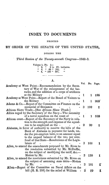 handle is hein.usccsset/usconset00415 and id is 1 raw text is: 








                INDEX TO DOCUMENTS

                             PRINTED

BY ORDER OF THE SENATE OF THE UNITED STATES,

                           DURING THE

        Third Session of the Twenty-seventh Congress-1842-3.
                   Volume 1, No. 1-
                         2,   2 to 67, inclusive.
                         3, ' 68  195,  C
                         4,  196   247,  c

                                A.
                                                    Vol. No. Page.
Academy at West Point-Recommendation by the Secre-
             tary of War of the enlargement of the bar-
             racks, and the addition of a corps of artificers
             at the Military  -      -      -      - 1     1  186
Academy at West Point-Report of the Board of Visitors to
             the Military                          - 1     1  268
Adams & Co.-Report of the Committee on Finance on the
             memorial of Benjamin    -      -         3  192    1
African Slave Trade-[See African Slave Trade.]
Africa urged by the Secretary of the Navy-The necessity
             of a naval squadron on the coast of   - 1     1  538
African coast-Report of the Secretary of the Navy in rela-
             tion to the strength and expense of the squad-
             ron to be employed on the -              2   20     1
Alabama, in favor of authority to receive the bills of the
             Bank of Alabama in payment for lands, un-
             der the pre-emption laws, to an amount equal
             to the unpaid balance of the two per cent.
             fund of that State-Resolutions of the Legis-
             lature of                -     -      - 3   168     1
 Allen, to amend the amendments proposed by Mr. Rives to
             the resolution submitted by Mr. MeDuffie,
             on the subject of modifying the tariff, &c.-
             Motion by Mr.                   -        3   130    1
 Allen, to amend the resolutions submitted by Mr. Rives on
              the subject of assuming state debts-Motion
              by Mr.                                  3   181    1'
 Allea-Report of the Committee on Naval Affairs on the
              bill (H. R. 355) for the relief of William  2 59   L


