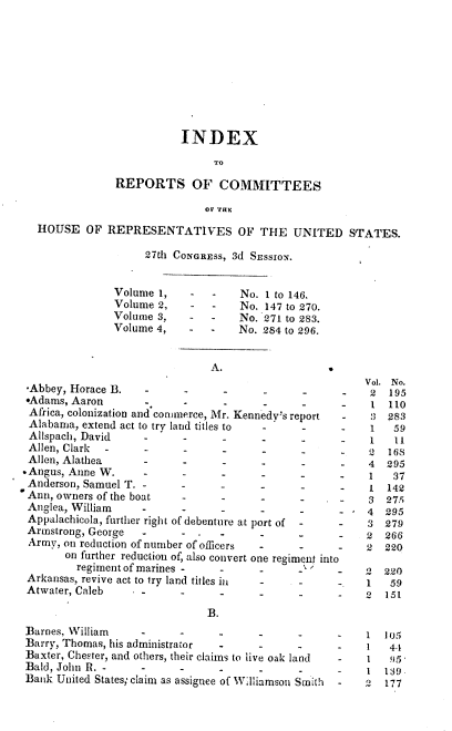handle is hein.usccsset/usconset00426 and id is 1 raw text is: 









                          INDEX
                                TO
               REPORTS OF COMMITTEES

                              OF THE
  HOUSE OF REPRESENTATIVES OF THE UNITED STATES.

                    27th CONGREss, 3d SEssio-.


               Volume 1,    -  -    No. 1 to 146.
               Volume 2,    -  -    No. 147 to 270.
               Volume 3,    -  -    No. 271 to 283.
               Volume 4,    -  -    No. 284 to 296.


                               A.
                                                         Vol. No.
 -Abbey, Horace B.  -2                                       195
 *Adams, Aaron      .      .     .      .                 1  110
 Africa, colonization and commerce, Mr. Kennedy's report  :3 283
 Alabama, extend act to try land titles to                1   59
 Allspach, David           -                              1   l1
 Allen, Clark              -     -                           168
 Allen, Alathea     -                                    4  295
-Angus, Anne W.                               -      -   1    37
Anderson, Samuel T.                                       1 142
Ann, owners of the boat                 -     -      -   3  275
Anglea, William                  -      -                4  295
Appalachicola, further right of debenture at port of     3 279
Armstrong, George              .                     -   2  266
Army, on reduction of number of officers            -    2  220
       on further reduction of, also convert one regiment into
         regiment of marines -   -     -            _1' - 2 220
 Arkansas, revive act to try land titles in         -    1   59
 Atwater, Caleb     -         -     -               -    2  151

                               B.
Barnes, William                        -      -          1  105
Barry, Thomas, his administrator       -      -              4-1
Baxter, Chester, and others, their claims to live oak land  1 95,
Bald, John R. -     -     -      -     -      -          1  139
Batik United States; claim as assignee of Williamson Smith  2  177


