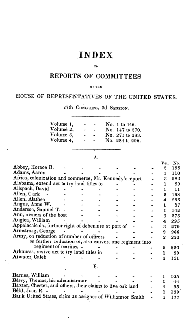 handle is hein.usccsset/usconset00427 and id is 1 raw text is: 








                        .INDEX
                              TO
              REPORTS OF COMMITTEES

                             OF THE
 HOUSE OF REPRESENTATIVES OF THE UNITED STATES.

                   27th CoNGRE ss, 3d SEssioN.


              Volume 1,    -  -    No. I to 146.
              Volume 2,    -  -    No. 147 to 270.
              Volume 3,    -  -    No. 271 to 283.
              Volume 4,    -       No. 284 to 296.


                              A.
                                                        V. No.
Abbey, Horace B.                                         2  195
Adams, Aaron              .      ..                 .    1  110
Africa, colonization and commerce, Mr. Kennedy's report  3 283
Alabama, extend act to try land titles to    -      -    1   59
Allspach, David                 -            -      -    1   11
Allen, Clark              .      ..                 .    2  168
Allen, Alathea                  -            -      -    4  295
Angus, Anne W.                                           1   37
Anderson, Samuel T.                                      1  142
Ann, owners of the boat         -            -      -    3  275
Anglea, William .  .      ..                            4  295
Appalachicola, further right of debenture at port of  -3 279
Armstrong, George  .            -      -                2  266
Army, on reduction of number of officers --             2  220
      on further reduction of, also convert one regiment into
        regiment of marines -          .            -   2  220
Arkansas, revive act to try land titles in -        -   1   59
Atwater, Caleb        -         -      -                2  151

                              B.
Barnes, William    ...                              .   1  105
B~irry, Thomas, his' administrator -         -      -   1   44
Baxter, Chester, and others, their claims to live oak land  -  1  95
Bald, John R. -                 .                       1  139
Bank United States, claim as assignee of Williamson Smith  -  2  177


