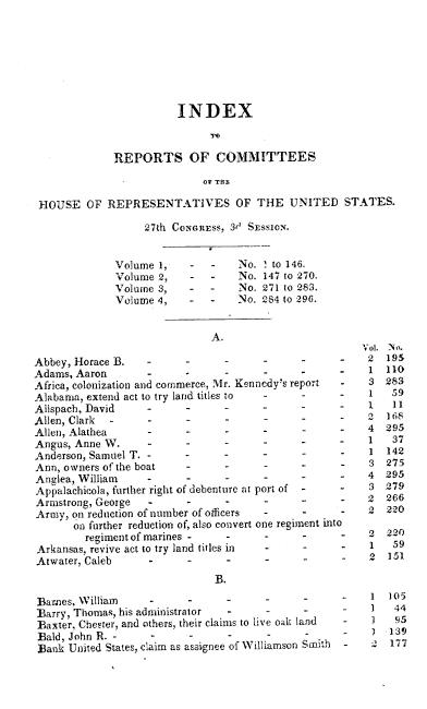 handle is hein.usccsset/usconset00428 and id is 1 raw text is: 








                       INDEX



             REPORTS OF COMMITTEES

                            OF THE

HOUSE OF REPRESENTATIVES OF THE UNITED STATES.


27th Coc.iEss, 3(' SEssio-.


Volume 1,
Volume 2,
Volume 3,
Volume 4,


     No. ! to 146.
     No. 147 to 270.
-    No. 271 to 283.
-    No. 284 to 296.


                              A.

Abbey, Horace B.   -
Adams, Aaron
Africa, colonization and commerce, Mr. Kennedy's report
Alabama, extend act to try land titles to
Allspach, David    -      -
Allen, Clark                    -            -
Allen, Alathea     -      -
Angus, Anne W.        -         -            -
Anderson, Samuel T...                        .
Ann, owners of the boat   -
Anglea, William ..               ..
Appalachicola, further right of debenture at port of -
Armstrong, George         -     -      -
Army, on reduction of number of officers
       on further reduction of, also convert one regiment in
         regiment of marines -  -      -
Arkansas, revive act to try land titles in
Atwater, Caleb
                              B.

Barnes., William    -
Barry, Thomas, his administrator -
Baxter, Chester, and others, their claims to live oak land
Bald, John R. -           ..     .      .
Bank United States, claim as assignee of Williamson Smith


t4


     2
  - 1
     3
  - 1

     2
     4


     4
-    1
-    3
-    4
-    3
  0

     2


   - 1


-    1
-
-    2


105
44
  95
139
177


