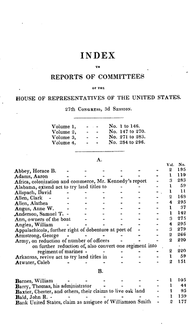 handle is hein.usccsset/usconset00429 and id is 1 raw text is: 








                        INDEX
                              TO

             REPORTS OF COMMITTEES
                            OF THE

 HOUSE OF REPRESENTATIVES OF THE UNITED STATES.
                   27th CONGREss, 3d SEssioN..


              Volume 1,   -   -   No. 1 to 146.
              Volume 2,   -   -   No. 147 to 270.
              Volume 3,   -   -   No. 271 to 283.
              Volume 4,   -       No. 2S4 to 296.


                              A.
                                                       Vol. No.
Abbey, Horace B.   -                   _     -      -   2  195
Adams, Aaron                 -               .          1  110
Africa, colonization and commerce, Mr. Kennedy's report  -  3  283
Alabama, extend act to try land titles to    -      -   1   59
Allspach, David    ..                        .      .   1   11
Allen, Clark        .     .     ..                  .   2  168
Allen, Alathea      .     ..                        .   4  295
Angus, Anne W.     -            -            -      -   1   37
Anderson, Samuel T. -                               -   1  142
Ann, owners of the boat         -            -      -   3  275
Anglea, William    .-                                   4  295
Appalachicola, further right of debenture at port of  -  -  3  279
Armstrong, George  .      .-                            2  266
Army, on reduction of number of officers     .      -   2  220
       on further reduction of, also convert one regiment into
         regiment of marines .  ..                  .   2  220
 Arkansas, revive act to try land titles in         -   1   59
 Atwater, Caleb           _      .     -                2  151
                              B.

Barnes, William                 -      -                1   105
Barry, Thomas, his administrator       -                 1  44
Baxter, Chester, and others, their claims to live oak land  -  1  9.5
Bald, John R.          -     -               -           1  139
Bank United States, claim as assiguee of Williamson Smith  -  2  177


