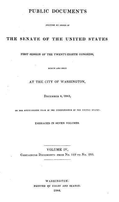 handle is hein.usccsset/usconset00434 and id is 1 raw text is: 


           PUBLIC DOCUMENTS



                    PRINTED BY ORDER OF



THE SENATE OF THE UNITED STATES




       FIRST SESSION OF THE TWENTY-EIGHTH CONGRESS,



                     BEGUN AND HELD



           AT THE CITY OF WASHINGTON,



                   DECEMBER 4, 1843,



    IN THE 8IXTY-E7IIITH YEAR OF THE INDEPENDENCE OF THE UNITED S'TATE'.



              EMBRACED IN SEVEN VOLUMES.







                    VOLUME IV,
       CONTAINING DOCUMENTS FROM No. 169 TO No. 2SS.







                    WASHINGTON:
              PRINTED BY GALES AND SEATON.
                        1844.


