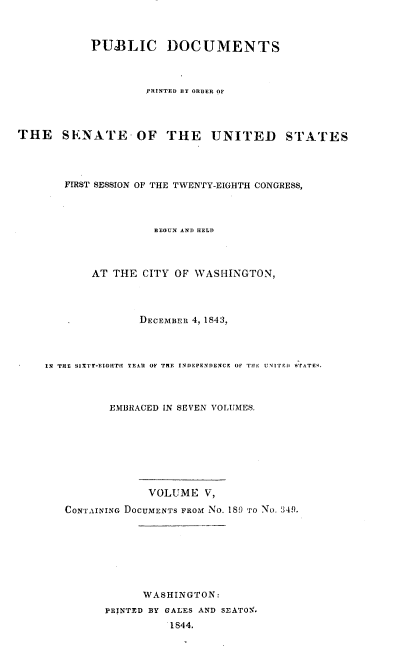 handle is hein.usccsset/usconset00435 and id is 1 raw text is: 



           PUBLIC DOCUMENTS



                    PRINTED BY ORDER OF




THE SENATE OF THE UNITED STATES




       FIRST SESSION OF THE TWENTY-EIGHTH CONGRESS,



                     BEGUN AND HELD



           AT THE CITY OF WASHINGTON,



                   DECEMBER 4, 1843,



    IN THE SIXTr-EIGHT  YEAR OF THE INI}EPENDExCE OF THE uNrITEi SrATF9.



              EMBRACED IN SEVEN VOLUMES.








                    VOLUME V,
       CONTAINING DOCUMENTS FROM No. 189 'ro No. 349.







                   WASHINGTON:
              PRTNTED BY GALES AND SEATON.
                        I844.


