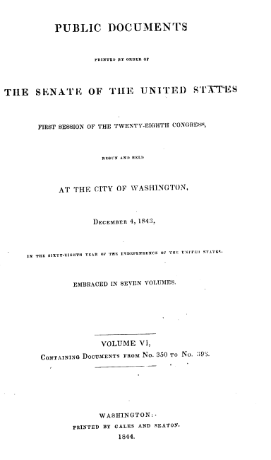 handle is hein.usccsset/usconset00436 and id is 1 raw text is: 


           PUBLIC DOCUMENTS



                    PRT NTED BY ORDEN OF




TILE   SENA'L'E    OF   TILE   UNITED      I'L'-W ES




        FIRST SESSION OF THE TWENTY-EIGHTH CONGRtS,



                      BEGUN AND HELD




            AT THE CITY OF WASHINGTON,




                    DECEMBER 4, 1843,




     IN THE SIXTr-EIGHTH YEAR OF 'FE INDEPENI)ENCE OV TiLE UNITID  ArVI .



               EMBRACED IN SEVEN VOLUMES.








                      VOLUME V1,

        CONTAINING DOCUMENTS FROM No. 350 TO No. 393.








                     WASHINGTON:
               PRINTED BY GALES AND SEATON.
                          1844.


