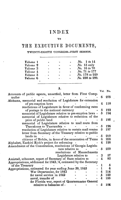 handle is hein.usccsset/usconset00441 and id is 1 raw text is: 







                            INDEX
                                 TO

         THE EXECUTIVE DOCUMENTS,
             TWENTY-EIGHTH (UONGRESS.--FIRST SESSION.


           Volume I                  -        No. 1 to 14
           Volume 2        --                 No. 15 only
           Volume 3        --                 No. 16 to 70
           Volume 4               -           No. 71 to 177
           Volume 5               -      -    No. 178 to 249
           Volume 5        .      ..     .    No. 250 to 280.


                                 A.
                                                            Vol. No.
Accounts of public agents, unsettled, letter from First Comp-
  troller              -                                     6  275
Alabama, memorial and resolution of Legislature for extension
            of pre-emption laws                              4   118
         resolutions of Legislature in favor of conforming rates
            of postage to the national currency           - 5   193
         memorial of Legislature relative to pre-emption laws - 5  194
         memorial of Legislature relative to reduction of the
            price of public land            -                5  195
         memorial of Legislature relative to mail route from
            Tuscaloosa to Tuscumbia                -      - 5   196
         resolution of Legislature relative to certain mail-routes 5  197
         letter from Secretary of the Treasury relative to public
            lands in                 -                       5  210
          citizens of Mobile, in favor of the annexation of Texas 6  255
Alphabet, Ezekiel Rich's project for reforming -   -      - 4   126
Amendment of the Constitution, resolutions of Georgia Legisla-
                                 ture relative to  -      - 5   239
                               resolutions of Massachusetts
                                 Legislature relative to  - 3    27
Amistad, schooner, report of Secretary of State relative to  - 4 83
Appropriations, additional for 1843-'4, estimated by the Secretary
  of the Treasury             --                             1    5
Appropriations, estimated for year ending June 30, 1845   - 1     6
               War Department, for 1843                   . 4   114
               for naval service in 1843                     4  123
               naval, transfer of    -                       4  155
               for Florida war, report of Quartermaster General
                 relative to balances of -  -                5  184


