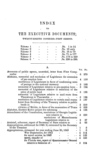 handle is hein.usccsset/usconset00444 and id is 1 raw text is: 






                            INDEX
                                 TO

          THE EXECUTIVE DOCUMENTS;
             TWENTY-EIGHTH CONGRESS-FIRST SESSION.


           Volume 1               -           No. 1 to 14
           Volume 2                           No. 15 only
           Volume 3               -           No. 16 to 70
           Vobvme 4               -           No. 71 to 177
           Volume 5       -                   No. 178 to 249
           Volume 6        -  -      -        No. 250 to 280.


                                 A.
                                                            Vol. No.
Accounts of public agents, unsettled, letter from First Comp-
  troller              -                                     6  275
Alabama, memorial and resolution of Legislature for extension
            of pre-emption laws                              4  118
          resolutions of Legislature in favor of conforming rates
            of postage to the national currency    -         5  193
         memorial of Legislature relative to pre-emption laws - 5  194
         memorial of Legislature relative to reduction of the
            price of public land                             5  195
         memorial of Legislature relative to mail route from
            Tuscaloosa to Tuscumbia -                     - 5   196
         resolution of Legislature relative to certain mail-routes 5  197
         letter from Secretary of the Treasury relative to public
           lands in                  -                       5  210
         citizens of Mobile, in favor of the annexation of Texas 6  255
Alphabet, Ezekiel Rich's project for reforming -          - 4   126
Amendment of the Constitution, resolutions of Georgia Legisla-
                                 ture relative to  -      - 5   239
                               resolutions of Massachusetts
                               Legislature relative to  - 3      27
Amistad, schooner, report of Secretary of State relative to  . 4 83
Appropriations, additional for 1843-'4, estimated by the Secretary
  of the Treasury                                            1    5
Appropriations, estimated for year ending June 30, 1845      1    6
              War Department, for 1843      -      -         4  114
              for naval service in 1843        -         , - 4  123
              naval, transferof      -                       4  155
              for Florida war, report of Quartermaster General
                 relative to balances of -         -         5  184


