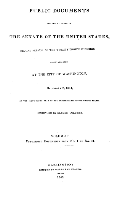 handle is hein.usccsset/usconset00449 and id is 1 raw text is: 


           PUBLIC DOCUMENTS



                    PRINTED BY ORDER OF




THE SENATE OF THE UNITED STATES,



      SECOND SESSION OF THE TWENTY-EiGHTH CONGRESS,



                     BEGUN AND IIELD



            AT THE CITY OF WASHINGTON,



                    DECEMBER 2, 1844,



      IN TTTE SIXTY-NIlITI YEAH OF TEE INDIEPENDIENCE OF THE UNITED STAT.



               EMBRACED IN ELEVEN VOLUMES.







                      VOLUME I,

         CONTAINING DOCUIENTS FRoM No. 1 TO No, 11.







                    WASHINGTON:

                PRINTED BY GALES AND SEATON.

                         1845.


