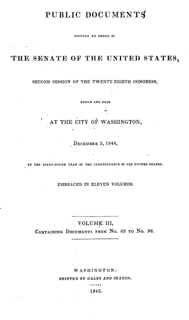 handle is hein.usccsset/usconset00451 and id is 1 raw text is: 

           PUBLIC DOCUMENT4



                    PRINTED BY ORDER OF




'THE SENATE OF THE UNITED STATES,




       SECOND SESSION OF THE TWENTY-EIGHTH ClONGRESS,



                      BEGUN AND HELD



            AT THE CITY OF WASHINGTON,



                   DECZ31BER 2, 1844,



     IN THE SIXTY-NINTH YEAR OF THE INDEPENDENCE OF TIHE UNITZD STATES.



              EMBRACED IN ELEVEN VOLUMES.







                     VOLUME IlI,

        CONTAINING DOCUMENTS FROM No. 68 TO No. 96.







                    WASHINGTON:

               PRINTED BY GALES AND SEATON.

                        .1845.


