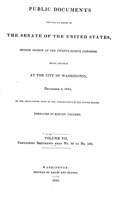 handle is hein.usccsset/usconset00456 and id is 1 raw text is: 

           PUBLIC DOCUMENTS


                   I'RIXTED  BT ORDER OF



THE SENATE OF THE UNITED STATES,



      SECOND SESSION OF THE TWENTY-EIGHTH CONGRESS,



                     BEGUN AND HELD


           AT THE CITY OF WASHINGTON,



                  DECEMBER 2, 1844,


    I THE SIXTY-NINTH YEAR OF THE INDE E EENCE OF THlE UNITrE STATES.



             EMBRACED IN ELEVEN VOLUMES.






                  VOLUME VII,
     CONTAINING DQCUME  rS FRom No. 98 To No. 135.






                 WASHINGTON:
             PRINTED BY GALES AND SEATON.

                      1845.


