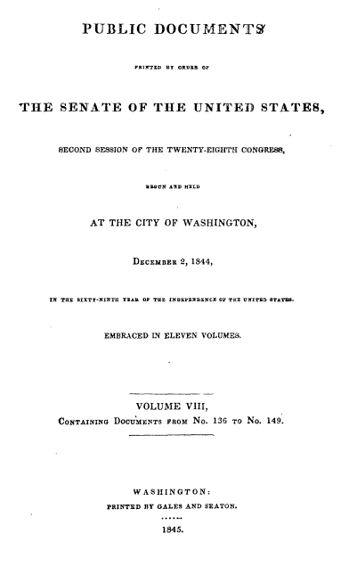 handle is hein.usccsset/usconset00457 and id is 1 raw text is: 


           PUBLIC DOCUMENTS(



                    PR'tiIrr  BT ORDER OF




THE SENATE OF THE UNITED STATES,




       SECOND SESSION OF THE TWENTY-EIGHTH CONGRESS,



                     R-GUN AND HERLD



            AT THE CITY OF WASHINGTON,



                   DEcEMBER 2, 1844,



     Iii THYE SIXTY-NINTH YEAR OP THE INDEPENDENCE OF TE UNITN-D STATES.



              EMBRACED IN ELEVEN VOLUMES.







                    VOLUME VIII,

       CONTAINING DOCumENTS FROM No. 136 To No. 149.







                   WASHINGTON:

               PRINTED BY GALES AND SEATON.

                        1845.


