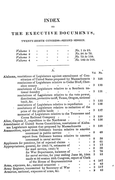 handle is hein.usccsset/usconset00463 and id is 1 raw text is: 




                           INDEX
                                TO

     THE EXECUTIVE DOCUME-N'S,

            TWENTY-EIGHTH CONGRESS-SECOND SESSION.


         Volume 1     -      -      -      -    No. 1 to 23.
         Volume 2     -      -      -      -    No. 24 to 72.
         Volume 3     -      -      -      -    No. 73 to 139.
         Volume 4     -      -      -      -    No. 140 to 168.


                                A.
                                                           Vol. No.
Alabama, resoltions of Legislature against amendment of Con-
            stitution of United States proposed by Massachusetts 3  128
         resolutions of Legislature relative to Cedar Bluff, Cher-
            okee county                           -         3  130
         resolutions of Legislature relative to a Southern na-
            tional foundry                               - 3   131
         resolutions of Legislature relative to the veto power,
            distribution, protective tariff, Texas, Oregon, national
            bank, &c.               -      -             - 3   135
          resolutions of Legislature relative to repudiation  - 3  136
          resolutions of Legislature relative to reduction of the
            price of the publie lands      -             - 3   137
         memorial of Legislature relative to the Tennessee and
            Coosa Railroad Company         -                3 129
Allen, Captain J., expedition to the Northwest -         - 4   156
Amendment of United States Constitftion, resolutions of Alaba-
  ma Legislature against that proposed by Massachusetts  - 3   128
Ammunition, report from Ordnance bureau relative to amount
               consumed in public service  -                2   48
             report from Ordnance bureau relative to amount
               consumed in naval service       -         - 2    58
Applicants for pensions, list of rejected claims -       - 2    61
Appropriations, general, for 1845-'6, estimates of       - 1    17
               for mail service, 1845-'6   -      -      - 2    30
               for War Department, balances of    -      - 3    76
               for naval service, for year ending June 30, 1844  3  93
               made at 2d session 2Sth Congress, report of Clerk
                 of the House of Representatives  -         4  167
Arms, expenses, &c., national armories      .     -         2   43
Army Register, transmitted by Secretary of War    -      - 3   117
Armories, national, expenses of arms, &c.         -         2   43


