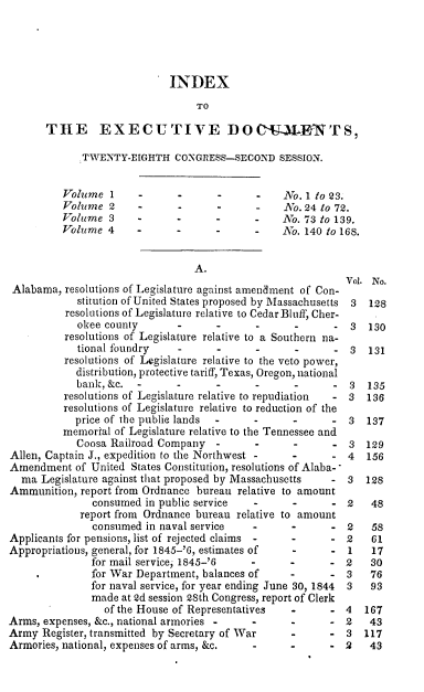 handle is hein.usccsset/usconset00465 and id is 1 raw text is: 




                            INDEX
                                 TO

       THE EXECUTIVE DOC-U-aLKNTS,

             TWENTY-EIGHTH CONGRESS-SECOND SESSION.


          Volume 1     -      -      -      -   No. 1 to 23.
          Volume 2     -      -      -      -     o. 24 to 72.
          Volume 3     -      -      -      -   No. 73 to 139.
          Volueme 4    -      -      -      -   No. 140 to 168.


                                 A.
                                                            Vol. No.
 Alabama, resolutions of Legislature against amendment of Con-
            stitution of United States proposed by Massachusetts 3  128
          resolutions of Legislature relative to Cedar Bluff, Cher-
            okee county          -          -               3   130
          resolutions of Legislature relative to a Southern na-
            tional foundry       -          -      -        3   131
          resolutions of Legislature relative to the veto power,
            distribution, protective tariff, Texas, Oregon, national
            bank,&c.                        - 135
          resolutions of Legislature relative to repudiation  - 3  136
          resolutions of Legislature relative to reduction of the
            price of the public lands   -         -      - 3   137
          memorial of Legislature relative to the Tennessee and
            Coosa Railroad Company             -         - 3   129
Allen, Captain J., expedition to the Northwest -  -         4  156
Amendment of United States Constitution, resolutions of Alaba-
  ma Legislature against that proposed by Massachusetts  - 3   128
Ammunition, report from Ordnance bureau relative to amount
               consumed in public service         -         2   48
             report from Ordnance bureau relative to amount
               consumed in naval service   -             - 2    58
Applicants for pensions, list of rejected claims -       - 2    61
Appropriations, general, for 1845-'6, estimates of       - 1    17
               for mail service, 1845-'6          -      - 2    30
               for War Department, balances of    -      - 3    76
               for naval service, for year ending June 30, 1844  3  93
               made at 2d session 2Sth Congress, report of Clerk
                 of the House of Representatives         - 4   167
Arms, expenses, &c., national armories     -             - 2    43
Army Register, transmitted by Secretary of War           - 3   117
Armories, national, expenses of arms, &c.         -      - 2    43


