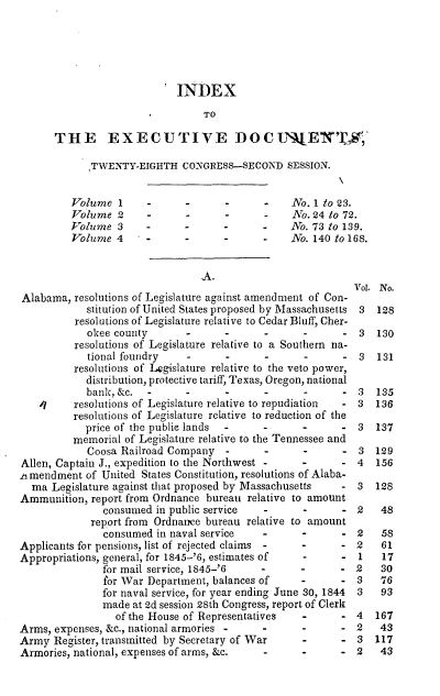 handle is hein.usccsset/usconset00466 and id is 1 raw text is: 





                          *INDEX
                                 TO

      THE EXECUTIVE DOCt                           E'X_'tW,,

             TWENTY-EIGHTH CONGRESS-SECOND SESSION.


         Volume 1      -     -                  No. 1 to 23.
         Volume 2      --                       No. 24 to 72.
         Volume 3      -                   -    No. 73 to 139.
         Volume 4            -             -    No. 140 to 168.


                                                           Vol. No.
Alabama, resolutions of Legislature against amendment of Con-
            stitution of United States proposed by Massachusetts 3  128
          resolutions of Legislature relative to Cedar Bluff, Cher-
            okee county       -                             3  130
          resolutions of Legislature relative to a Southern na-
            tional foundry           - 131
          resolutions of Legislature relative to the veto power,
            distribution, protective tariff, Texas, Oregon, national
            bank,&c.                        -            - 3   135
    /I    resolutions of Legislature relative to repudiation  - 3  136
          resolutions of Legislature relative to reduction of the
            price of the public lands      -      -         3  137
          memorial of Legislature relative to the Tennessee and
            Coosa Railroad Company         -             - 3 129
Allen, Captain J., expedition to the Northwest -  -         4  156
.i mendment of United States Constitution, resolutions of Alaba-
  ma Legislature against that proposed by Massachusetts  - 3   128
Ammunition, report from Ordnance bureau relative to amount
               consumed in public service  -      -      - 2    48
             report from Ordnance bureau relative to amount
               consumed in naval service   -      -      - 2    58
Applicants for pensions, list of rejected claims -       - 2    61
Appropriations, general, for 1845-'6, estimates of       - 1    17
               for mail service, 1845-'6   -      -         2   30
               for War Department, balances of    -      - 3    76
               for naval service, for year ending June 30, 1844  3  93
               made at 2d session 28th Congress, report of Clerk
                 of the House of Representatives  -         4  167
Arms, expenses, &c., national armories -   -                2   43
Army Register, transmitted by Secretary of War    -         3  117
Armories, national, expenses of arms, &c.  -      -         2   43


