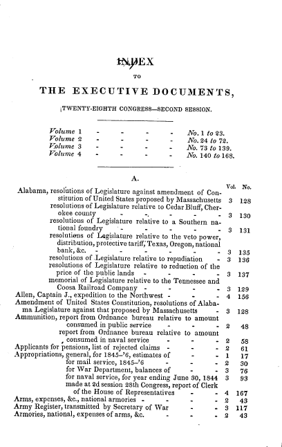 handle is hein.usccsset/usconset00467 and id is 1 raw text is: 









       THE EXECUTIVE DOCUMENTS,

             [TWENTY-EIGHTH CONGRESS-SECOND SESSION.


          Volume 1            -      -           No. 1 to 23.
          Volume 2     -      -      -           No. 24 to 72.
          Volume 3            -             -    No. 73 to 139.
          Volume 4                          -    No. 140 to 168.


                                 A.
 Alabama, resoltions of Legislature against amendment of Con- Vol. No.
             stitution of United States proposed by Massachusetts 3  128
          resolutions of Legislature relative to Cedar Bluff, Cher-
             okee county             -,     -                3  130
          resolutions of Legislature relative to a Southern na-
            tional foundry    -             .             - 3   131
          resolutiens of LAgislature relative to the veto power,
            distribution, protective tariff,'Texas, Oregon, national
            bank, &c.                -      -             - 3   135
          resolutions of Legislature relative to repudiation 3 136
          resolutions of Legislature relative to reduction of the
            price of the public lands          -         - 3   137
          memorial of Legislature relative to the Tennessee and
            Coosa Railroad Company                 -        3 129
Allen, Captain J., expedition to the Northwest -      - 4   156
Amendment of United States Constitution, resolutions of Alaba-
  ma Legislature against that proposed by Massachusetts  - 3   128
Ammunition, report from Ordnance bureau relative to amount
               consumed in public service                -      48
             report from Ordnance bureau relative to amount
               consumed in naval service          -      - 2    58
Applicants for pensions, list of rejected claims -       - 2    61
Appropriations, general, for 1845-'6, estimates of       - 1    17
               for mail service, 1845-'6      -          - 2    30
               for War Department, balances of    -      - 3    76
               for naval service, for year ending June -30, 1844  3  93
               made at 2d session 28th Congress, report of Clerk
                 of the House of Representatives         - 4   167
Arms, expenses, &c., national armories  -         -      - 2    43
Army Register, transmitted by Secretary of War           - 3   117
Armories, national, expenses of arms, &c.         -      - 2    43


