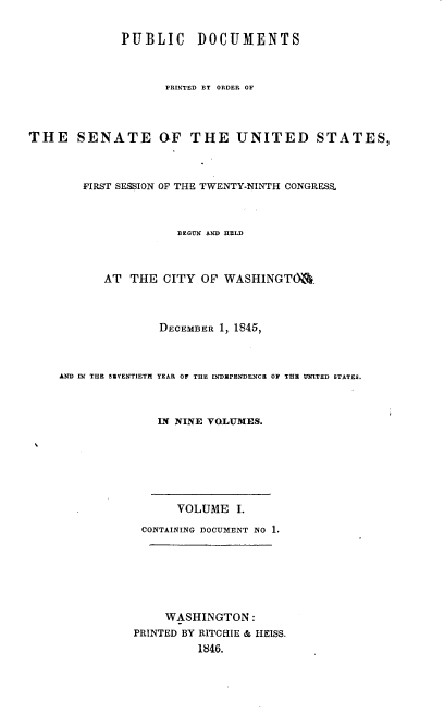 handle is hein.usccsset/usconset00470 and id is 1 raw text is: 

              PUBLIC DOCUMENTS



                    PRINTED BY ORDER OF



THE SENATE aF THE UNITED STATES,



        FIRST SESSION OF THE TWENTY-NINTH CONGRESS.



                      BEGUN AND HELD



           AT THE CITY OF WASHINGTO&



                   DECEMBER 1, 1845,



    AND IN THE SIVENTIETH YEAR OF THE INDIPRNDENCE 0F THE UNITED STATES.



                   IN NINE VOLUMES.






                      VOLUME I.
                CONTAINING DOCUMENT NO 1.






                    WASHINGTON:
               PRINTED BY RITCHIE & HEISS.
                         1846.


