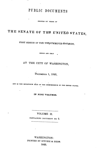 handle is hein.usccsset/usconset00471 and id is 1 raw text is: 


              PUI3LIC DOCUMENTS



                    PRINTED BY ORDER OF


THE SENATE OF TILF VfNITThAj STATESI



        FIRST SESSION OF TH- TWVNT V:,LNTE



                     BEGUN AND HELD


          AT THE CITY OF WASHINGTON,



                  DECEMBE:R 1, 1845,


   AND IN THlE SIENTETH YEARl OF THE INrDEPRUDENCS OF THE MNTED STATICS.



                 IN NINE VOL1UMES.






                   VOLUME II.
               CONTAINING DOCUMENT io 2.






                  WASHINGTON:
             PRINTED BY RITCEIIE & HEISS.
                      1846.


