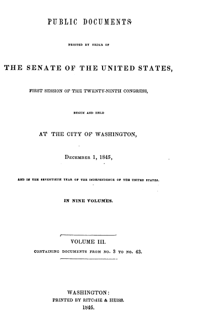 handle is hein.usccsset/usconset00472 and id is 1 raw text is: 


              PUBLIC     DOCUMENTR


                    PRINTED BY ORDER OF



THE SENATE OF THE UNITED STATES,



        FIRST SESSION OF THE TWENTY-NINTH CONGRESS,



                      BEGUN AND HELD



           AT THE CITY OF WASHINGTON,



                   DECEMBER 1, 1845,



    AND INI THE BIVENTIETH1 YEAR OF THE INDEPENDENCE OF TnE UNITED STATES.


                   IN NINE VOLUMES.






                     VOLUME Ill.
         CONTAINING DOCUMENTS FROM No. 3 TO NO. 43.






                    WASHINGTON:
               PRINTED BY RITC-iIE & HEISS.
                         1846.


