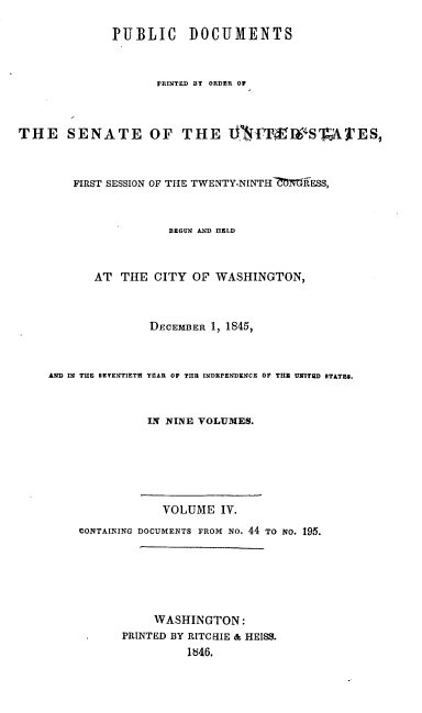 handle is hein.usccsset/usconset00473 and id is 1 raw text is: 

             PUBLIC DOCUMENTS


                    PRINTED BY ORDER OF



THE SENATE OF THE PI ITS                  S    TES,



        FIRST SESSION OF THE TWENTY-NINTH-CMTR-ESS,



                      BEGUN AND IIELD



           AT THE CITY OF WASHINGTON,



                   DECEMBER 1, 1845,



    AND IN THE SEVENTIETH YEAR OF THE INDEPENDENCE OF THE UNITHD STfT&,S.



                   IN NINE VOLUMES.






                     VOLUME IV.
         CONTAINING DOCUMENTS FROM No. 44 TO NO. 195.






                   WASHINGTON:
               PRINTED BY RITCIIE & HEISS.
                        1846.


