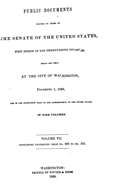 handle is hein.usccsset/usconset00476 and id is 1 raw text is: 

            PUBLIC DOCUM1ENTS


                   PRINTED Br ORDIR OF



C'HE SENATE OF THE UNITED STATES,



        FIRST SESSION OF THE TWENTY.NINTH- COY GRFA


                      BEzrUm D UiLD



           AT THE CITY OF WASAHINGTON,



                    DEcEMBzlK 1, 1845,



     D IN THE SKYZKTIETH YZAR OF THE 1NIpPNDEbMCE OF TUE UNITECr STATES.


                    IN NINXE VOLUMES.






                      VOLUME VII.

          CONTAINING DOCUMENTS FROM NO. 308.TO NO. 376..






                     WASHINGTON:
                 PRINTED BY RITCRIN & HEIS&
                          1J46.


