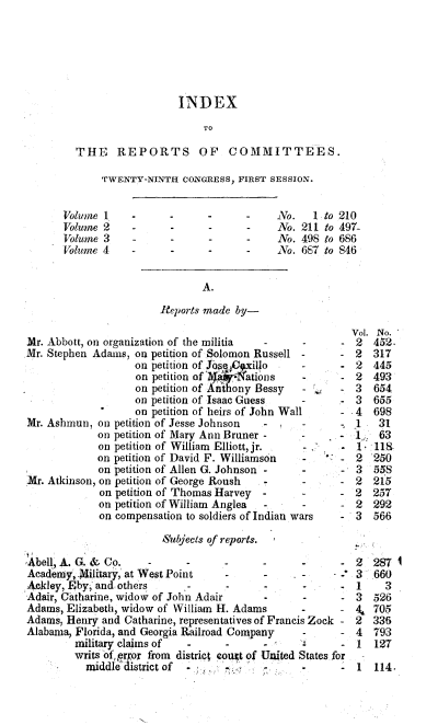 handle is hein.usccsset/usconset00489 and id is 1 raw text is: 







                           INDEX

                               TO

         THE REPORTS OF COMMITTEES.

             TWENTY-NINTH  CONGRESS, FIRST SESSION.


      Volume  1    -     -      -      -    No.   Ito  210
      Volume  2    -     -      -      -    No. 211 to 497-
      Volume  3    -     -      -      -    No. 498  to 686
      Volume 4     -     -      -      -    No. 687 to 846


                               A.

                        Reports made by-

                                                         Vol. No.
Mr. Abbott, on organization of the militia -  -        -  2  452.
Mr. Stephen Adams, on petition of Solomon Russell -    -  2  317
                   on petition of Jo   illo     -      -  2  445
                   on petition of ]V4-ati6ns     -     -  2  493
                   on petition of Aithony Bessy  -     -  3  654
                   on petition of Isaac Guess    -     .- 3  655
                   on petition of heirs of John Wall   -  4  698
Mr. Ashmun,  on petition of Jesse Johnson -      -        1   31
             on petition of Mary Ann Bruner -    -     -  1   63
             on petition of William Elliott, jr. -     -     118
             on petition of David F. Williamson  -     -  2  250
             on petition of Allen G. Johnson -3              55
Mr. Atkinson, on petition of George Roush -2                 215
             on petition of Thomas Harvey -2                 257
             on petition of William Anglea                2  292
             on compensation to soldiers of Indian wars - 3  566

                        Subjects of reports.

, bell, A. G. & Co.         -             -      -     -  2  287 1
Academy, .ilitary, at West Point   -      -      -     -. 3  660
Ackley, Eby, and others                   -      -     -  1    3
Adair, Catharine, widow of John Adair     -      -     -  3  526
Adams, Elizabeth, widow of William H. Adams     -      -  4  705
Adams, Henry and Catharine, representatives of Francis Zock - 2  336
Alabama, Florida, and Georgia Railroad Company   -     -  4  793
         military claims of -      -      -      -     -  1  127
         writs of, reor from district cour of United States for
         middle  district of -                         -  1  114.


