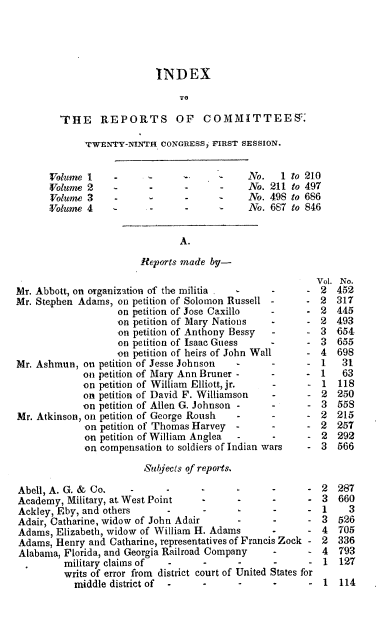 handle is hein.usccsset/usconset00491 and id is 1 raw text is: 





                           INDEX



        THE     REPORTS OF          COMMITTEES.

             TWENTY-NINTH   CONGRESS, FIRST SESSION.


      Volume  I              -              No.   1 to 210
      Volume  2    -            -      -    No. 211 to 497
      Volume  3    -     -      -           No. 498 to 686
      Volume  4   -       -     -           No. 687 to 846


                               A.

                        Reports made by-
                                                         Vol. No.
Mr. Abbott, on organization of the militia       -     -  2  452
Mr. Stephen Adams, on petition of Solomon Russell -    -  2  317
                   on petition of Jose Caxillo   -     -  2  445
                   on petition of Mary Nations   -     -  2  493
                   on petition of Anthony Bessy  -     -  3  654
                   on petition of Isaac Guess          -  3  655
                   on petition of heirs of John Wall   -  4  698
Mr. Ashmun,  on petition of Jesse Johnson -      -     -  1   31
             on petition of Mary Ann Bruner -    -     -  1   63
             on petition of William Elliott, jr. -      - 1  118
             on petition of David F. Williamson  -      - 2  250
             on petition of Allen G. Johnson -   -      - 3  558
Mr. Atkinson, on petition of George Roush -      -     -  2  215
             on petition of Thomas Harvey -      -     -  2  257
             on petition of William Anglea -     -      - 2  292
             on compensation to soldiers of Indian wars - 3  566

                        Sul jects of reports.

Abell, A. G. & Co.    -      -     -      -      -      - 2  287
Academy,  Military, at West Point   -     -      -      - 3  660
Ackley, Eby, and others         -      -         -      - 1    3
Adair, Catharine, widow of John Adair     -      -      - 3  526
Adams,  Elizabeth, widow of William H. Adams     -      - 4  705
Adams,  Henry and Catharine, representatives of Francis Zock - 2  336
Alabama, Florida, and Georgia Railroad Company   -      - 4  793
         military claims of  -      -     -      -      - 1   127
         writs of error from district court of United States for
           middle district of   -      -      -         -  1  114


