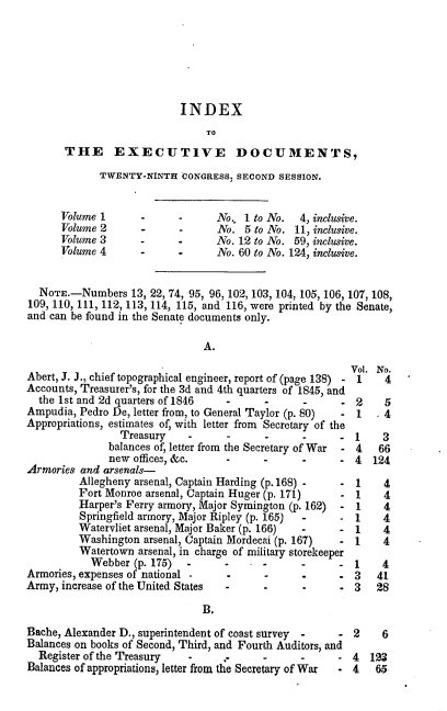 handle is hein.usccsset/usconset00498 and id is 1 raw text is: 







                           INDEX
                                TO
       THE EXECUTIVE DOCUMENTS,

             TWENTY-NINTH  CONGRESS, SECOND SESSION.


      Volume 1      -      -     No., 1 to No.  4, inclusive.
      Volume 2      -      -      No. 5 to No. 11, inclusive.
      Volume 3      -      -     No. 12 to No. 59, inclusive.
      Volume 4      -      -     No. 60 to No. 124, inclusive.


  NOTE.-Numbers   13, 22, 74, 95, 96, 102, 103, 104,105,106, 107, 108,
109, 110, 111, 112, 113, 114, 115, and 116, were printed by the Senate,
and can be found in the Senate documents only.

                               A.
                                                         Vol. No.
Abert, J. J., chief topographical engineer, report of (page 138) - 1  4
Accounts, Treasurer's, for the 3d and 4th quarters of 1845, and
  the 1st and 2d quarters of 1846  -      -      -     .  2    5
Ampudia, Pedro De, letter from, to General Taylor (p. 80)  - 1 , 4
Appropriations, estimates of, with letter from Secretary of the
                Treasury    -      -      -      -     -  1    3
              balances of, letter from the Secretary of War  - 4  66
              new  offices, &c.    -      -      -     -  4  124
Armories and arsenals-
         Allegheny arsenal, Captain Harding (p. 168) - -  1    4
         Fort Monroe arsenal, Captain Huger (p. 171)   -  1    4
         Harper's Ferry armory, Major Symington (p. 162) - 1   4
         Springfield armory, Major Ripley (p. 165)  -  -  1    4
         Watervliet arsenal, Major Baker (p. 166) -    -  1    4
         Washington  arsenal, Captain Mordecai (p. 167) - 1    4
         Watertown  arsenal, in charge of military storekeeper
           Webber  (p. 175)     -    -    -     -      -  1    4
Armories, expenses of national  -         -      -     -  3   41
Army, increase of the United States -     -     -      -  3   28

                               B.
Bache, Alexander D., superintendent of coast survey -  -  2 6
Balances on books of Second, Third, and Fourth Auditors, and
  Register of the Treasury  -      ,      -     -      - 4  123
Balances of appropriations, letter from the Secretary of War  - 4  65


