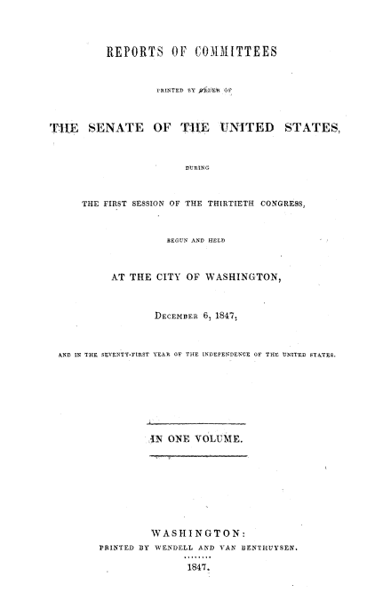 handle is hein.usccsset/usconset00512 and id is 1 raw text is: 



          REPORTS OF COMMITTEES


                   PRINTED BY WtDER OP



TIE SENATE OF T'hE CNITED STATES,


                       DURING


      THE FIRST SESSION OF THE THIRTIETH CONGRESS,


                    BEGUN AND HELD



           AT THE CITY  OF WASHINGTON,



                  DECEMBER 6, 1847,



  AND IN THE SEVENTY-FIRST YEAR OF THE INDEPENDENCE OF THE UNITED STATES,







                 AN  ONE VOLUME.








                 WASHINGTON:
         PRINTED BY WENDELL AND VAN BENTHUYSEN.

                        1847.


