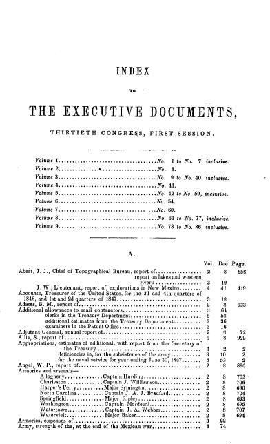 handle is hein.usccsset/usconset00516 and id is 1 raw text is: 










                              INDEX


                                  TO



THE EXECUTIVE DOCUMENTS,


       THIRTIETH CONGRE5S, FIRST SESSION.




  Volume 1.................          .............No. 1 to No. 7, inclusive.
  Volume 2...............%....................No.      8.
  Volume 3....................................No. 9 to No. 40, inclusive.
  Volume 4....................................No. 41.
  Volume 5...... .............................No. 42 to No. 59, inclusive.
  Volume 6....................................No.     54.
  Volume 7..................................No. 60.
  Volume 8....................................No. 61 to No. 77, inclusive.
  Volume 9....................................No. 78 to No. 86, inclusive.


                                      A.


Abert, J. J., Chief of Topographical Bureau, report of.................
                                        report on lakes and western
                                          rivers .................
      J. W., Lieutenant, report of, explorations in New Mexico........
Accounts, Treasurer of the United States, for the 3d and 4th quarters of
  1846, and Ist and  2d q arters  of  1847...............................
Adams, B. M ., report of ............................................
Additional allowances to  mail contractors.............................
         clerks in the Treasury Department..........................
         additional estimates from the Treasury Department..........
         examiners in the Patent Office..............................
Adjutant General, annual report of....-......................
Allis, S., report of ................. .......................
Appropriations, estimates of additional, with report from the Secretary of
                the Treasury ....................................
              deficiencies in, for the subsistence of the army.........
              for the naval setvice for year ending June 30, 1847.....
Angel, W . P., report of...........................................
Armorics and arsenals-
        Allegheny.............. Captain Harding.................
        Charleston...........Captain J. Williamson............
        Harper's Ferry........ Major Symington................
        North Carolina..........Captain J. A. J. Bradford.........
        Springfield.............Major Ripley...................
        Washington............Captain Mordecai...............
        Watertown..............Captain J. A. Webber............
        Watervleit..............Major Baker...................
Armories, expenses of......................................
Army, strength of the, at the end of the Mexican war..............


Vol. Doe. Page.
2      8    656

3     19
4     41    419

3     18
2      8    933
8     64
5     58
3     36
3     16
2      8    72
2      8   929

1      2     2
3     10     2
5     53     2
2      8   890


2
2
2
2
2
2
2
2
3
8


8
8S
8
8S
8S
8S
8S
8S
22
74


703
706
690
704
693
695
707
694


