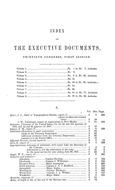 handle is hein.usccsset/usconset00518 and id is 1 raw text is: 











                                 INDEX


                                     -TO



    THE EXECUTIVE DOCUMENTS,


           THIRTIETH CONGRESS, FIRST SESSION.




      Volume I....................................No. I to  No.  7,  inclusive.
      Volume 2....................................No. 8.
      Volume 3....................................No. 9 to  No. 40, inclusive.
      Volume 4....... ............................No.  41.
      Volume 5...... .............................No. 42  to No. 59, inclusive..
      Volume 6....................................N o.  54.
      Volume 7................................ No. 60.
      Volume 8,....................................No. 61  to  No. 77, inclusive.
      Volume 9....................................No. 78  to  No. 86, inclusive.




                                     A.
                                                               Vol. Doc. Page.
Abert, J. J., Chief of Topographical Bureau, report of............... 2   8     656
                                        report on lakes and western
                                          rivers ................. 3 19
      J. W., Lieutenant, report of, explorations in New Mexico........ 4  41   419
Accounts, Treasurer of the United States, for the 3d and 4th quarters of
  1846, and Ist and  2d  quarters  of  1847...............................  3  18
Adams, B. M ., report of.............................................  2  8     933
Additional allowances to mail contractors............................ 8   61
         clerks in the Treasury Department....................... 5      58
         additional estimates from ihe Treasury Department.......... 3 36
         examiners in the Patent Office............................. 3   16
Adjutant General, annual report of..................................2     8     72
Allis, S., report of ............................................2        8    929
Appropriations, estimates of additional, with report frdm the Secretary of
                the Treasury ....................................1    2      2
              deficiencies in, for the subsistence of the army...........3  10   2
              for the naval service for year ending June 30, 1847.......5  53    2
Angel, W. P., report of...............................................2   8    890
Armories and arsenals-
        Allegheny..............Captain Harding...................2        8    703
        Charleston...........Captain J. Williamson..............2         8    706
        Harper's Ferry..........Major Symington..................2        8    690
        North Carolina..........Captain J. A. J. Bradford...... .....2    8    704
        Springfield............Major Ripley....................2          8    693
        Washington........... Captain Mordecai.................2          8    695
        Watertown.............Captain J. A. Webber..............2         8    707
        WatervleiLt............Major Baker.....................2      8    694
Armories, expenses of.........................................3          22
Army,  strength of the, at the end of the Mexican war................  8   74


