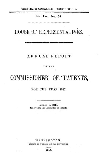 handle is hein.usccsset/usconset00519 and id is 1 raw text is: 

THIRTIETH CONGRESS-FIRST SESSION.

        Ex. Doc. No. 54.


  HOUSE.   OF REPRESENTATI-VES.







        ANNUAL REPORT


                 OF THE



COMMISSIONER OF.' PATENTS,


FOR  TlE  YEAR 1847.




     MARCH 3, 1848.
 Referred to the Committee on Patents.










   WASHINGTON:
PRINTED BY WENDELL AND VAN BENTRUT8EN.

        1848.


