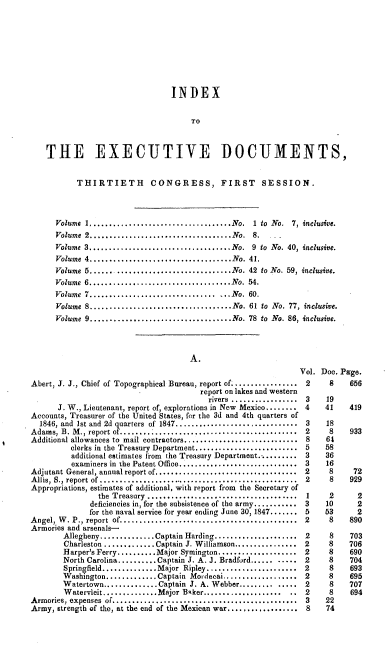 handle is hein.usccsset/usconset00520 and id is 1 raw text is: 









                             INDEX


                                  TO



THE EXECUTIVE DOCUMENTS,


       THIRTIETH CONGRESS, FIRST SESSION.



  Volume I....................................No. 1 to No. 7, inclusive.
  Volume 2...................................No. 8.       -
  Volume 3,...................................No. 9 to No. 40, inclusive.
  Volume 4....................................No. 41.
  Volume 5...... .............................No. 42 to No. 59, inclusive.
  Volume 6....................................No.    54.
  Volume 7..................................No. 60.
  Volume 8....................................No. 61 to No. 77, inclusive.
  Volume 9 ...................................No. 78 to No. 86, inclusive.


                                     A.


Abert, J. J., Chief of Topographical Bureau, report of.............
                                       report on lakes and western
                                         rivers .................
      J. W., Lieutenant, report of, explorations in New Mexico........
Accounts, Treasurer of the United States, for the 3d and 4th quarters of
  1846, and Ist and 2d quarters of 1847.........................
Adams, B. M., report of .....................................
Additional allowances to mail contractors........................
         clerks in the Treasury Department..........................
         additional estimates from the Treasury Department...........
         examiners in the Patent Office.........................
Adjutant General, annual report of........ .....................
Allis, S., report of ..........................................
Appropriations, estimates of additional, with report from the Secretary of
                the Treasury ......................................
              deficiencies in, for the subsistence of the army...........
              for the naval service for year ending June 30, 1847.......
A ngel, W . P., report  of............................................
Armories and arsenals-
        Allegheny..............Captain Harding.................
        Charleston...........Captain J. Willamson............
        Harper's Ferry........Major Symington................
        North Carolina..........Captain J. A. J. Bradford.........
        Springfield.... .......Major Ripley...................
        Washington...........Captain Mordecai..............
        Watertown..............Captain J. A. Webber............
        Watervleit..............Major Baker...................
Armories, expenses of. .......................................
Army, strength of the, at the end of the Mexican war..............


Vol. Doo. Page.
2     8    656

3     19
4     41   419

3     18
2     8    933
8     64
5     58
3     36
3     16
2     8     72
2     8    929

1     2      2
3     10     2
5    53      2
2     8    890


2
2
2
2
2
2
2
2
3
8


8
8
8
8
8
8
8
8
22
74


703
706
690
704
693
695
707
694



