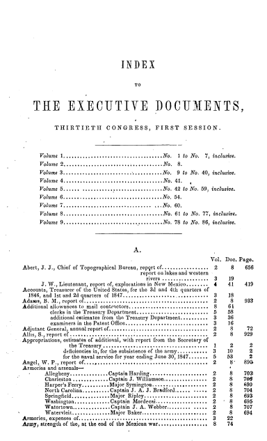 handle is hein.usccsset/usconset00521 and id is 1 raw text is: 









                                 INDEX


                                      TO



    THE EXECUTIVE DOCUMENTS,


           THIRTIETH CONGRESS, FIRST SESSION.




      Volume I ....................... ...........No. 1 to  No.  7, inclusive.
      Volume 2....................................N o.  8.
      Volume 3....................................No. 9 to  No. 40, inclusive.
      Volume 4....................................No. 41.
      Volume 5...... .............................No. 42  to No. 59, inclusive.
      Volume 6....................................N o. 54.
      Volume 7..................................No. 60.
      Volume 8....................................No. 61 to  No. 77, inclusive..
      Volume 9....................................No. 78  to  No. 86, inclusive.




                                     A.
                                                               Vol. Doe. Page.
Abert, J. J., Chief of Topographical Bureau, repqrt of................. 2  8   656
                                       report on lakes and western
                                         rivers ................. 3  19
      J. W., Lieutenant, report of, explorations in New Mexico........ 4  41  419
Accounts, Treasurer of the United States, for the 3d and 4th quarters of
  1846, and 1st and 2d quarters of 1847............................ 3    18
Adams, B. M., report of.......................................  2          8    933
Additional allowances to mail contractors.......................... 8    61
         clerks in the Treastry Department.......................5   58
         additional estimates from the Treasury Department..........3 36
         examiners in the Patent Office...........................3  16
Adjutant General, annual report of.................................... 2  8     72
Allis, S., report of............................................2         8    929
Appropriations, estimates of additional, with report from the Secretary of
                the Treasury ...................................... 1 2     2
              deficiencies in, for the subsistence of the army...........3  10  2
              for the naval service for year ending June 30, 1847.......5  53   2
Angel, W . P., report  of............................................. 2  8   890.
Armories and arsenals-
        Allegheny..............Captain Harding..................... 2          709
        Charleston .............Captain J. Williamson................2   8    79#
        Harper's Ferry.........Major Symington....................2  8    690
        North Carolina..........Captain J. A. J. Bradford...... .....2   8     704
        Springfield............Major Ripley.....................2    8    693
        Washington...........Captain Mordecai.................2      8    695
        Watertown..............Captain J. A. Webber..............2        8   707
        Watervleit............Major Baker.....................2      8    694
Armories, expenses of........................................3           22
Army, strength of the, at the end of the Mexican war..................S8  74



