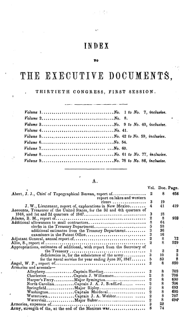 handle is hein.usccsset/usconset00522 and id is 1 raw text is: 









                              INDEX


                                  To



THE EXECUTIVE DOCUMENTS,


       THIRTIETH        CONGRESS, FIRST           SESSION.



  volume 1......................           No.  1 to No. 7, inclusive.
  Volume 2.....................            No.  8.
  Volume 3....................................No. 9 to No. 40, inclusive.
  Volume 4....................................No. 41.
  Volume 5.................................No. 42 to No. 59, inclusive.
  Volume 6....................................No. 54.
  Volume 7................................     ...No. 60.
  Volume 8....................................No. 61 to No. 77, inclusive.
  Volume 9....................................No. 78 to No. 86, inclusive.


                                      A.


 Abert, J. J., Chief of Topographical Bureau, report of.................
                                        report on lakes and western
                                          rovers .................
       J. W., Lieutenant, report of, explorations in New Mexico........
 Accounts, Treasurer of the United States, for the 3d and 4th quarters of
   1846, and 1st and 2d  uarters  of 1847...............................
 Adams, B. M ., report o  .............................................
 Additional allowances to mail contractors.............................
          clerks in the Treasury Department..........................
          additional estimates from the Treasury Department..........
          examiners in the Patent Otlice...............................
Adjutant General, annual report of....................................
A llis, S., report of ..................................................
Appropriations, estimates of additional, with report from the Secretary of
                the T reasury ......................................
              deficiencies in, for the subsistence of the army...........
.             for the naval service for year ending June 30, 1847.......
A ngel, W . P., report  of.............................................
Armories and arsenals-
        Allegheny..............Captain Harding.....................
        Charleston .............Captain J. W illiamson................
        iarper's Ferry.........Major Symington................
        North Carolina........Captain J. A. J. Bradford.........
        Springfield...........Major Ripley..............
        Washington.............Captain Mordeea...............
        Watertown...........Captain  J. A. Webber............
        Wateryleit... ......Major   Baker.......................
Armories, expenses of...............................................
Army, strength of the, at the end of the Mexican war..............


Vol. Doe. Page.


2


8

19
41

18
8
64
58
36
16
8
8

2
10
63
8

8
8
8
8
8
8
8
8
22
74


656


419


933



72
929

  2
  2
  2
890

703
706
£90
104
693
695
707
694'


