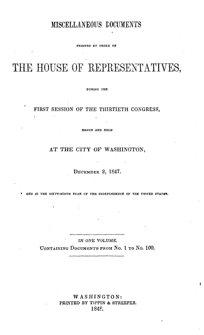 handle is hein.usccsset/usconset00523 and id is 1 raw text is: 











THE HO


FIRST


MISCELLANEOUS LOCUMENTS


        PRINTED BY ORDER O



USE OF REPRESENTATIVES,


           DURING THE



 SESSION OF THE THIRTIETH CONGRESS,


                 BEGUN AND HELD



       AT  THE  CITY OF  WASHINGTON,



               DECEMBER 2, 1847.



AND IN THE SIXTT-NINTH YEAR OF THE 4NDEPENDENCE OF THE UNITED STATTII.








                IN ONE VOLUME,
    CoNTAINING DOCUMENTS FROM No. 1 TO 1NO. 100.


    WASHINGTON:
PRINTED BY TIPPIN & STREEPER.
          184F.


4


