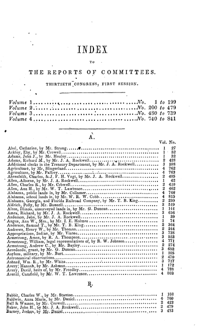 handle is hein.usccsset/usconset00525 and id is 1 raw text is: 










                               INDEX

                                     TO

          THE REPORTS OF COMMITTEES.

                  THIRTIETH   CONGRESS,   FIRST  SESSION.



 Volume 1.           ...............   .....................NYo. I  to 199
 Volume   2......................................No. 200 to 479
 Volume   3......................................JNo. 4S0 to 739
 Volume   4,..,,..................................JNo. 740 to 841



                                    A.
                                                                   Vol. No.
 Abol, Catharine, by  M r. Strong......t.......................................  1  27
 Ackley, Eby, by  Mr. Crowell.................................................  1  52
 Adams, John J., by  M r. Henley..............................................  1  32
 Adams, Richard M., by Mr. J. A. Rockwell. ............. .....2         428
 Additional clerks in the Treasury Department, by Mr. J. A. Rockwell............ 3  598
 Agriculture, by  M r, Slingerland..............................................  4  762
 Agriculture, by  M r. Palfrey...................... ... .........................  4  763
 Abrenfeldt, Charles, &.J. F. H. Vogt, by Mr. J. A. Rockwell.................. 2  405
 Allen,,Alborne, by  Mr. J. A. Rockwell........................................  1  42
 Allen, Charles R., by Mr. Crowell ....................................... 2     410
 Allen, Ann H., by Mr. W. T. Lawrence................................. 2         462
 Alabama, public lands in, by Mr. Collamer.................................... 4  746
 Alabama, school lands in, by Mr. W. R. W. Cobb.............................. 4  815
 Alabama, Georria, and Florida Railroad Company, by Mr. T. B. King.......... 2 230
 Aldrich, Polly, Ey  M r. Donnell...............................................  3  519
 Alton, Illinois, unsurveyed lands in by Mr. G. Duncan........................ 1  144
 Ames, Richard, by Mr. J. A. Rockwell....................................... 3   656
 Anderson, Jehn, by  Mr. J. A. Rockwell.......................................  1  39
 Angus, Ann W., Mrs., by Mr. I. E. Holmes................................... 1    74
 Anderson, Samuel T., by Mr. T. B. King...................................... 2  364
 Andrews, Henry W., by Mr. Thomas......................................... 2     244
 Appropriations, Indian, by  Mr. Vinton.......................................  3  738
 Armstrong, Amos, by R. A. Thompson....................................... 3     553
 Armstrong,.William, legal representatives of, by R. W. Johnson................. 4  771
 Armstrong, Andrew C., by Mr. Bayley...................................... 2     274
 Arredondo, grant, by Mr. G. Duncan......................................... 3   652
 Asylum, military, by  Mr. Burt...............................................  1  105
 Astronomical observations....................................................  2  470
 Ashard, W i. R., by  M r. W hite.................. ...........................  3  717
 Avery, Hannah, by Mr. Ashmun......................................... 1         172
 Avery, David, heirs of, by Mr. Freedley.................................    4  788
 Averill, Camfield, by Mr. W. T. Lawrence................................ 4      803

                                    B.

Babbit, Charles W ., by  Mr. Stanton..........................................  1  103
Baldwin, Anna Maria, by Mr. Daniel.................................... 4        760
Ball & Wasson, by Mr. Crowell....................................... 2          423
Baker, John H., by Mr. J. A. Rockwell.................................... 2     479
Barney, Joqlhqa, by Mr. Paniel, ,.,,,.............,,....... **..... 3  483


