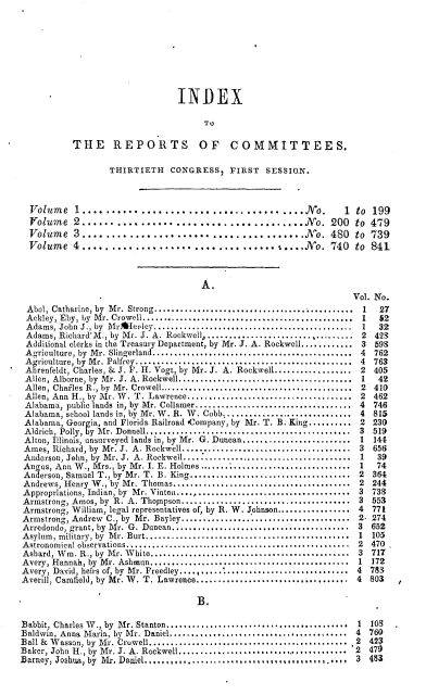 handle is hein.usccsset/usconset00527 and id is 1 raw text is: 









                                INDEX

                                     TO

           THE REPORTS OF COMMITTEES.

                  THIRTIETH   CONGRESS,   FIRST   SESSION.



  Volume   1...................        ................No.       1  to 199
  Yolume   2......................................JNo. 200 to 479
  Volume   3......................................No. 480 to 739
  Volume   4................................. I....No. 740 to 841



                                     A.
                                                                   Vol. No.
 Abol, Catharine, by Mr. Strong.............................. .......... 1        27
 Ackley, Eby, by Mr. Crowell. ........................................... 1      52
 Adams, John J., by Mrtheoley........................................ 1           32
 Adams, Richard'M., by Mr. J. A. Rockwell,................................. 2 423
 Additional clerks in the Treasury Department, by Mr. J. A. Rockwell............ 3  598
 Agriculture, by Mr. Slingerland..................................       . ..4  762
 Agriculture, by Mr. Palfrey..................           ............ 4 763
 Abrenfeldt, Charles, & J. F. H. Vogt, by Mr. J. A. Rockwell.................. 2  405
 Allen, Alborne, by  Mr. J. A. Rockwell........................................  1  42
 Allen, Chailes R., by Mr. Crowell............................................ 2 410
 Allen, Ann H., by Mr. W. T. Lawrence...................................... 2 462
 Alabama, public lands in, by Mr. Collamer................................ 4     746
 Alabama, school lands in, by Mr. W. R. W. Cobb........................... 4 815
 Alabama, Georgia, and Florida Railroad #Company, by Mr. T. B. King.......... 2 230
 Aldrich, Polly, by  M r. Donnell...............................................  3  519
 Alton, Illinois, unsurveyed lands in, by Mr. G. Duncan........................ 1 144
 Ames, Richard, by Mr. J. A. Rockwell....................................... 3   656
 Anderson, John, by  Mr. J. A. Rockwell.......................................  1  39
 Anrus, Ann W., Mrs., by Mr. I. E. Holmes................................... 1    74
 Anaerson, Samuel T., by Mr. T. B. King..................................... 2   364
 Andrews, Henry W., by Mr. Thomas......................................... 2 244
 Appropriations. Indian, by  Mr. Vinton ......................................  3  733
 Armstrong, Amos, by R. A. Thopipson....................................... 3 553
 Armstrong, William, legal representatives of, by R. W. Johnson................. 4  771
 Armstrong, Andrew C., by Mr. Bayley....................................... 2. 274
 Arredondo, grant, by Mr. G. Duncan......................................... 3   652
 Asylum , military, by  M r. Burt...............................................  1  105
 A stronomical observations....................................................  2  470
 Ashard, W in. R., by  Mr. W hite..............................................  3  717
 Avery, Hannah, by  Mr. Ashmun..............................................  1  172
 Avery, David, heirs of, by  Mr. Freedley.....................................  4  783
 Averill, Camfield, by Mr. W. T. Lawrence................................... 4 803

                                    B.

Babbit, Charles W., by Mr. Stanton..................................... 1 103
Baldwin, Anna Maria, by Mr. Daniel.................................... 4        760
Ball & W asson, by  M r. Crowell.............................................. .2  423
Baker, John H., by Mr. J. A. Rockwell........................................ 2  470
Barney, Joshua, by Mr. Daniel, -. , I.I,............... ....,,. .,,,,,, 3 483


