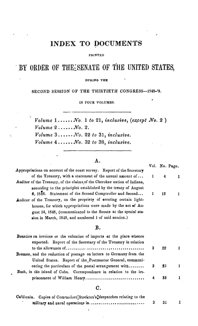 handle is hein.usccsset/usconset00529 and id is 1 raw text is: 







                INDEX TO DOCUMENTS

                                   PR[NTED


 BY ORDER OF THEISENATE OF THE UNITED STATES,

                                 DURING THE

        SECOND   SESSION   OF  THE  THIRTIETH CONGRESS-1848-'9.

                              IN FOUR VOLUMES.



         Volume 1...... No. 1 to 21, inclusive, (except NTo. 2 )
*        Volume   2......No. 2.
         Volume   3.......No. 22 to 31, inclusive.
         Volume   4 ......No. 32 to 38, inclusive.


                                      A.

Appropriations on account of the coast survey. Report of the Secretary
        of the Treasury, with a statement of the annual amount of ...
Auditor of the Treasury, of the claims of the Cherokee nation of Indians,
        according to the principles established by the treaty of August
        6, 1816. Statement of the Second Comptroller and Second...
Auditor of the Treasury, on the propriety of erecting certain light.
        houses, for which appropriations were made by the act of Au-
        gust 14, 1848, (communicated to the Senate at the special ses.
        sion in March, 1849, and numbered I of said session.)

                                      B3.

 Bounties on invoices or the valuation of imports at the place whence
        exported, Report of the Secretary of the Treasury in relation
        to the allowance of.......... ............. .........
Bremen, and the reduction of postage on letters to Germany from the
        United States. Report of the Postmaster General, communi-
        eating the particulars of the postal arrangement with........
 Bush, in the island of Cuba. Correspondence in relation to the im.
        prisonment of William Henry.........................

                                      C.

California. Copies of CommodoroStockton'sjdespatches relating to the
        military and naval operatious in...............,..,,....


Vol. No. Page.

  1    4      1


  1   12      1


3    22



3    25

4    33


1


3    31     1


