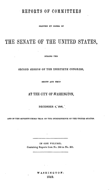 handle is hein.usccsset/usconset00535 and id is 1 raw text is: 


          REPORTS OF COMMITTEES




                   PRINTED BY ORDER OF





THE SENATE OF THE UNITED STATES,




                      DURING THE




        SECOND SESSION OF THE THIRTIETH CONGRESS,



                     BEGUN AND HELD




             AT THE CITY OFNWASHINGTON,



                   DECEMBER 4,_ 1848,



 AND IN THE SEVENTY-THIRD TEAR OF THE INDEPENDENCE OF THE UNITED STATES.








                   IN ONE VOLUME.
            Containing Reports from No. 244 to No. 331.








                  WASHINGTON:
                        1849.


