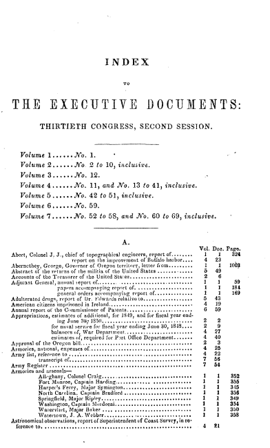 handle is hein.usccsset/usconset00540 and id is 1 raw text is: 









                               INDEX


                                     To



 THE EXECUTIVE DOCUMENTS:


          THIRTIETH CONGRESS, SECOND SESSION.




   Volume   1......No. 1.
   Volume   2......  No.  2 to 10, inclusive.

   Volume   3......No. 12.

   Volume   4 ...... No.  11, and  No.  13 to 41,  inclusive.
   Volume   5......  No.  42 to 51, inclusive.

   Volume   6......No. 59.

   Volume   7......No. 52 to 58, and No. 60 to 69, inclusive.



                                    A.
                                                              Vol. Doe. Page.
Abert, Colonel J. J., chief of topographical engineers, report of........  1  1  324
                    report on the improvement of Butfalo harbor....  4  23
Abernethey, George, Governor of Oregon territory, letter from.........  I  1  103
Abstract of the returns of the militia of the United States .............  5  49
Accounts of the Treasurer of the United Staes....................... 2  6
Adjutant General, annual ieport of................................ 1    3     59
               papers accompanying report of. ...................1  1   184
               general orders accompanying report of..............          169
Adulterated drugs, report of Dr. Edwards relative to..................5  43
American citizens imprisoned in Ireland............................. 4  19
Annual report of the Commissioner of Patents.......................  6  59
Appropriations, estimates of additional, for 1849, and for fiscal year end-
               ing June 30; 1850.................................  2 2
             for naval service for fiseal year ending June 30, 1848....  2  9
             balances of, War Department........               4   27
             estimates of, required for P.)st Office Department........4  40
Approval of the Oregon bill .................................      2    3
Armories, national, expenses of................................... 4   25
Army list, reference to  .........................................  4  22
         traneript of......................................... 7   56
Army Register ...............................................      7   54
Armories and arsenals-
         Alloghany, Colonel Craig............................... 1  1   352
         Fort Monroe, Captain Harding...........................1   1   355
         Harper's Ferry, Major Syminaton........................1   1   345
         North Carolina, Captain Bradford.........................1 1   355
         Springfield, Major Ripley...............................1     1    349
         Washington, Captain Mordecai...........................1      1    354
         Watervitet, Major Baker .... ...........................1  1   350
         Watertown, J. A. Webber..............................       I      35M
Astronomical observations, report of Superintendent of Coast Survey, in re-
  ference to.................................................  4   21


