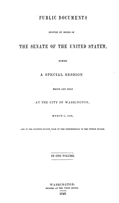 handle is hein.usccsset/usconset00547 and id is 1 raw text is: 




           PUBLIC DOCUMENTS



                PRINTED BY ORDER OF




THE   SENATE OF THE UNITED STATES,



                     DURING



           A  SPECIAL SESSION


                 BEGUN AND HELD



        AT THE CITY  OF WASHINGTON,



                 MARCH 5, 1849,



AND IN THE SEVENTY-SECOND YEAR OF THE INDEPENDENCE OP THE VNITED STATES.








                IN ONE VOLUME.








                WASHINGTON:
             PRINTED AT THE UNION OFFICE.

                     1849.



