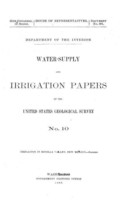 handle is hein.usccsset/usconset03688 and id is 1 raw text is: 





55TH CoNGRESS, HOUSE OF REPRESENTATIVES. I DOCUMENT
  27 Session.     .                No. 301.




       DEPARTMENT  OF THE INTERIOR





           WATER-SUPPLY


                   AND)




IRRIGATION PAPERS


                  OF THE



      UNITED STATES GEOLOGICAL SURVEY




                No.   10






    IRRIGATION IN MESILLA VALLEY, NEW MEIICO.-BARKER






                WASH kegy
           GOVERNMENT PRINTING OFFICE
                   1 8!8


