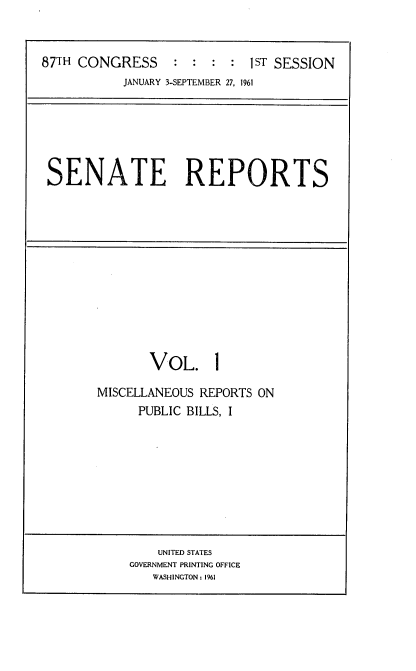 handle is hein.usccsset/usconset12321 and id is 1 raw text is: 



87TH CONGRESS     :  : :  : 1ST SESSION
           JANUARY 3-SEPTEMBER 27, 1961


SENATE REPORTS


       VOL. 1

MISCELLANEOUS REPORTS ON
      PUBLIC BILLS, I


    UNITED STATES
GOVERNMENT PRINTING OFFICE
   WASHINGTON: 1961


