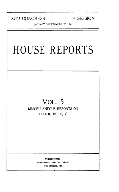 handle is hein.usccsset/usconset12341 and id is 1 raw text is: 



87TH CONGRESS     ::  ::   1sT SESSION
          JANUARY 3-SEPTEMBER 27, 1961


HOUSE REPORTS


       VOL. 5
MISCELLANEOUS REPORTS ON
     PUBLIC BILLS, V


    UNITED STATES
GOVERNMENT PRINTING OFFICE
   WASHINGTON 1 1%1



