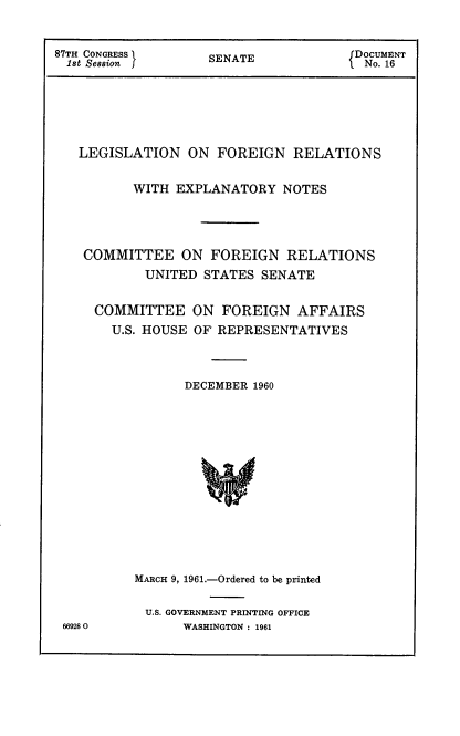 handle is hein.usccsset/usconset12352 and id is 1 raw text is: 


87TH CONGRESS       SENATE             DOCUMENT
  1st Session I     S                   No. 16






  LEGISLATION ON FOREIGN RELATIONS

          WITH  EXPLANATORY   NOTES




    COMMITTEE ON FOREIGN RELATIONS
            UNITED STATES  SENATE


     COMMITTEE ON FOREIGN AFFAIRS
       U.S. HOUSE OF REPRESENTATIVES



                 DECEMBER 1960














          MARCH 9, 1961.-Ordered to be printed

            U.S. GOVERNMENT PRINTING OFFICE
 669280          WASHINGTON : 1961


