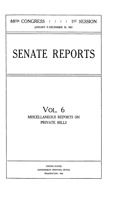 handle is hein.usccsset/usconset12537 and id is 1 raw text is: 



88TH CONGRESS     : :  : :  1ST SESSION
           JANUARY 9-DECEMBER 30, 1963


SENATE REPORTS


       VOL. 6
MISCELLANEOUS REPORTS ON
      PRIVATE BILLS


    UNITED STATES
GOVERNMENT PRINTING OFFICE
   WASHINGTON: 1%3


