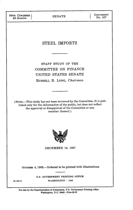 handle is hein.usccsset/usconset12800 and id is 1 raw text is: 



90TH CONGRESS              SENATE                     DOCUMENT
  2d Session  j                                        No. 107







                     STEEL IMPORTS





                     STAFF  STUDY   OF THE

                COMMITTEE ON FINANCE
                UNITED STATES SENATE

                RUSSELL B. LONG, Chairman






   (NOTE.-This study has not been reviewed by the Committee. It is pub-
      lished only for the information of the public, but does not reflect
          the approval or disapproval of the Committee or any
                         member thereof.)











                      DECEMBER 19, 1967


     OCToBER 4, 1968.-Ordered to be printed with illustrations


              U.S. GOVERNMENT PRINTING OFFICE
20-4790               WASHINGTON  : 1968


   For sale by the Superintendent of Documents, TU.S. Government Printing Office
                 Washington, D.C. 20402 - Price $2.50


