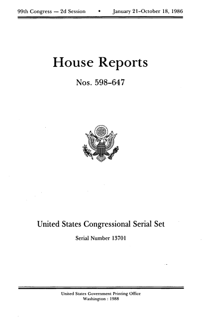 handle is hein.usccsset/usconset13701 and id is 1 raw text is: 

99th Congress - 2d Session     January 21-0~aober 18, 1986


House Reports


       Nos. 598-647


United States Congressional Serial Set

            Serial Number 13701


United States Government Printing Office
       Washington : 1988


99th Congress - 2d Session


January 21-October 18, 1986


